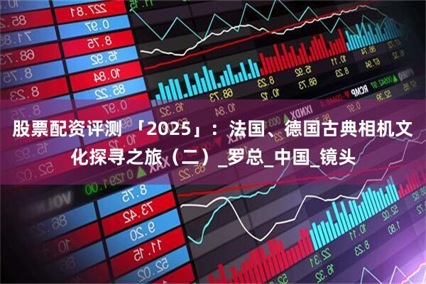 股票配资评测 「2025」：法国、德国古典相机文化探寻之旅（二）_罗总_中国_镜头