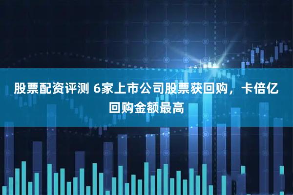 股票配资评测 6家上市公司股票获回购，卡倍亿回购金额最高