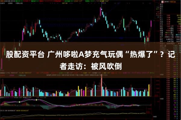 股配资平台 广州哆啦A梦充气玩偶“热爆了”？记者走访：被风吹倒