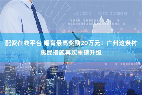 配资在线平台 婚育最高奖励20万元！广州这条村惠民措施再次重磅升级