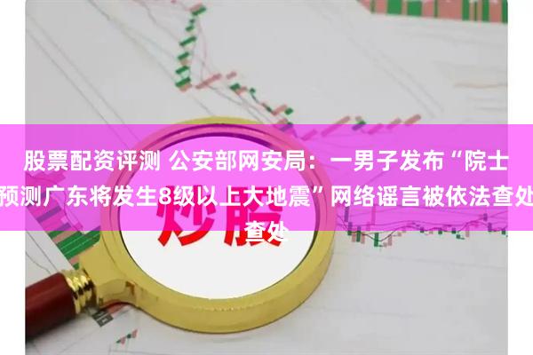 股票配资评测 公安部网安局：一男子发布“院士预测广东将发生8级以上大地震”网络谣言被依法查处