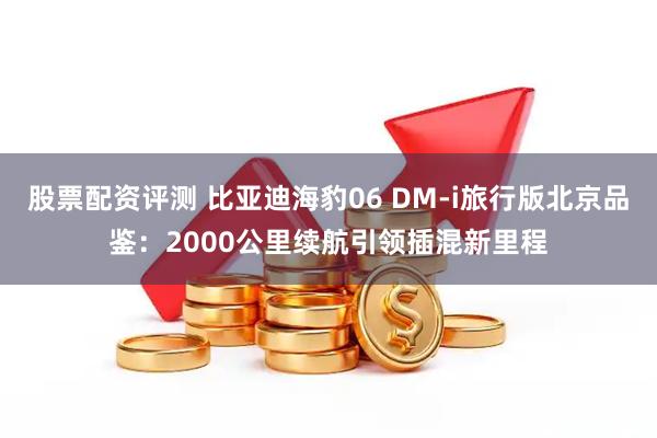 股票配资评测 比亚迪海豹06 DM-i旅行版北京品鉴：2000公里续航引领插混新里程