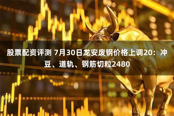 股票配资评测 7月30日龙安废钢价格上调20：冲豆、道轨、钢筋切粒2480