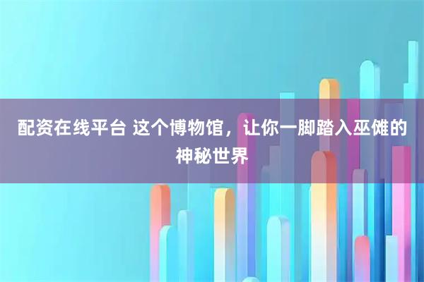 配资在线平台 这个博物馆，让你一脚踏入巫傩的神秘世界