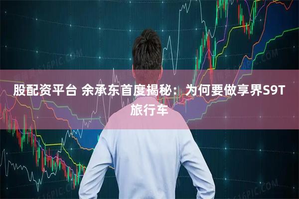 股配资平台 余承东首度揭秘：为何要做享界S9T旅行车