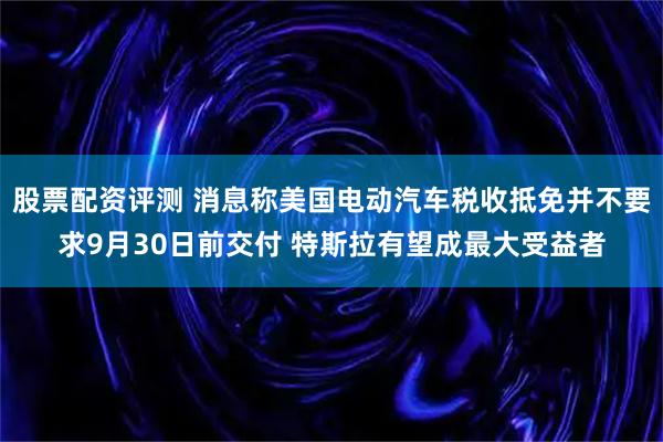 股票配资评测 消息称美国电动汽车税收抵免并不要求9月30日前交付 特斯拉有望成最大受益者