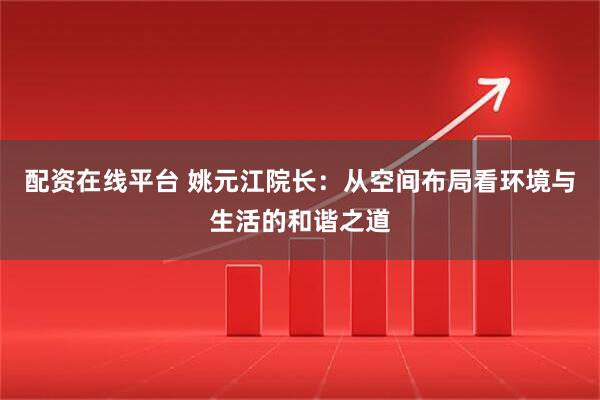 配资在线平台 姚元江院长：从空间布局看环境与生活的和谐之道