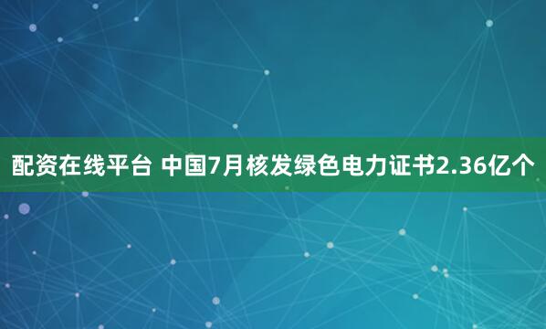 配资在线平台 中国7月核发绿色电力证书2.36亿个