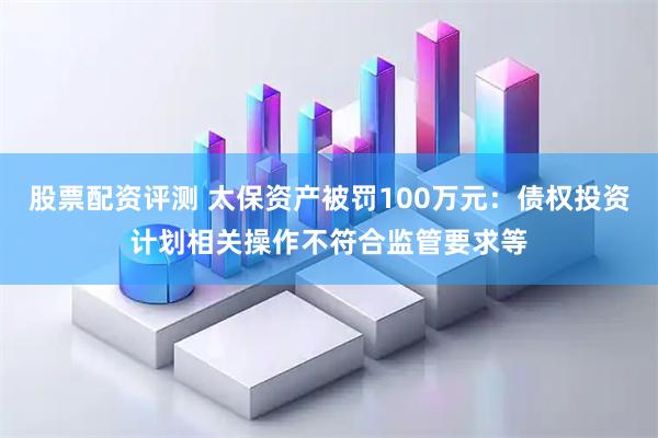 股票配资评测 太保资产被罚100万元：债权投资计划相关操作不符合监管要求等