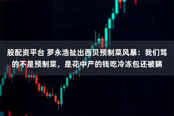 股配资平台 罗永浩扯出西贝预制菜风暴：我们骂的不是预制菜，是花中产的钱吃冷冻包还被瞒