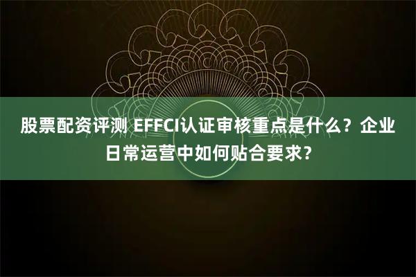 股票配资评测 EFFCI认证审核重点是什么？企业日常运营中如何贴合要求？