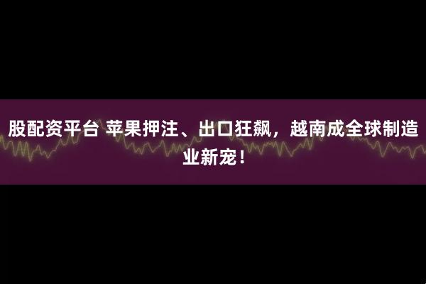 股配资平台 苹果押注、出口狂飙，越南成全球制造业新宠！