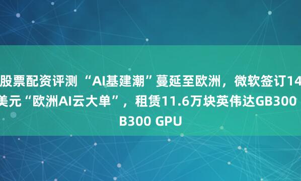 股票配资评测 “AI基建潮”蔓延至欧洲，微软签订140亿美元“欧洲AI云大单”，租赁11.6万块英伟达GB300 GPU