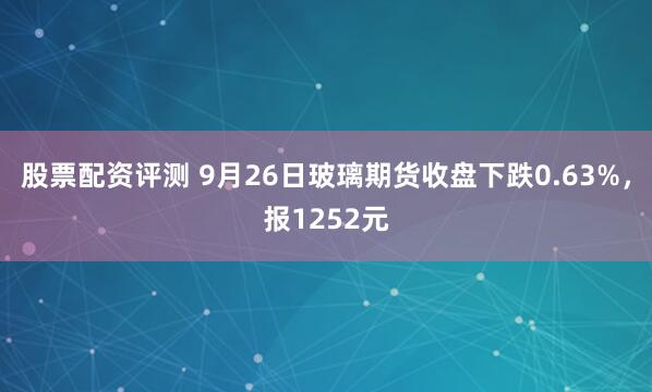 股票配资评测 9月26日玻璃期货收盘下跌0.63%，报1252元