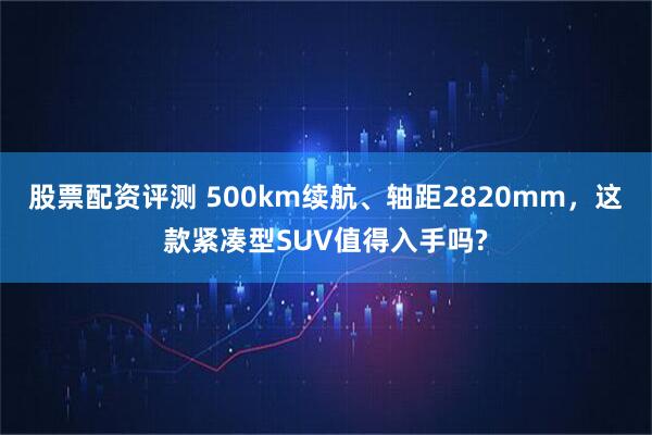 股票配资评测 500km续航、轴距2820mm，这款紧凑型SUV值得入手吗?