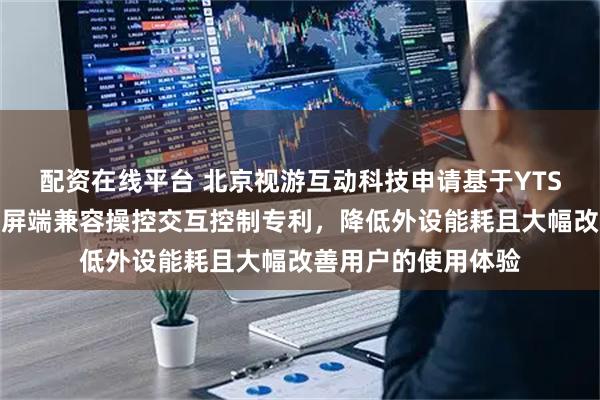 配资在线平台 北京视游互动科技申请基于YTS引擎的外设投射大屏端兼容操控交互控制专利，降低外设能耗且大幅改善用户的使用体验