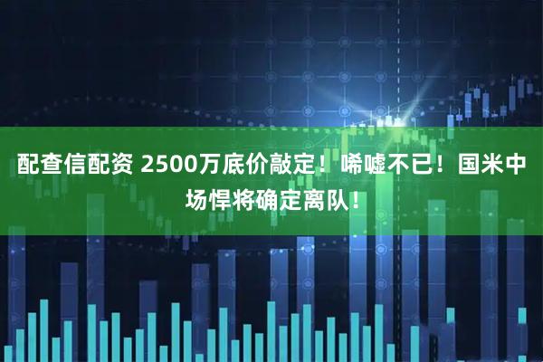 配查信配资 2500万底价敲定！唏嘘不已！国米中场悍将确定离队！