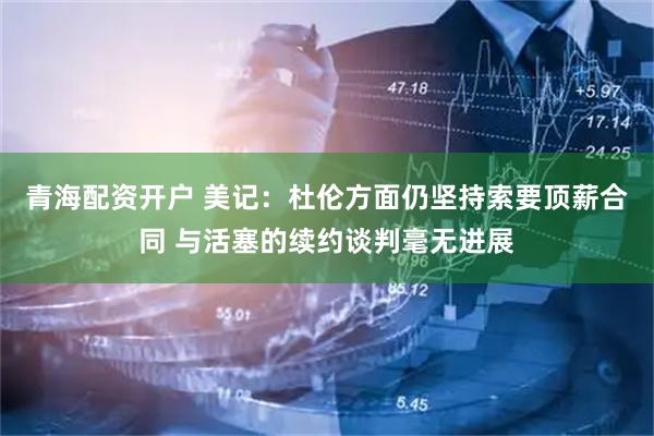 青海配资开户 美记：杜伦方面仍坚持索要顶薪合同 与活塞的续约谈判毫无进展