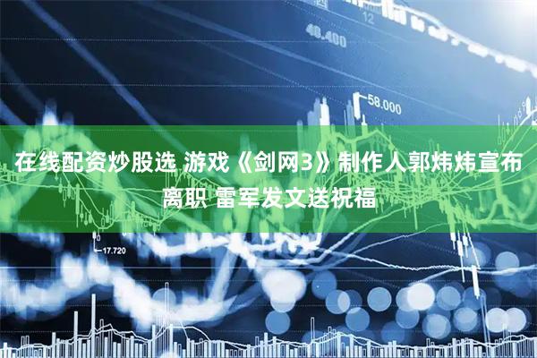 在线配资炒股选 游戏《剑网3》制作人郭炜炜宣布离职 雷军发文送祝福