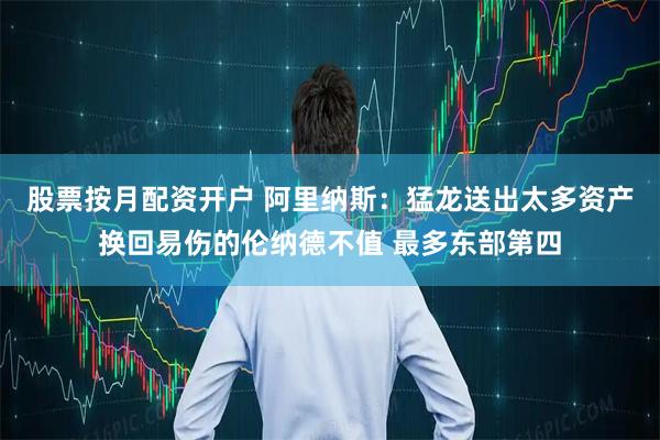 股票按月配资开户 阿里纳斯：猛龙送出太多资产换回易伤的伦纳德不值 最多东部第四