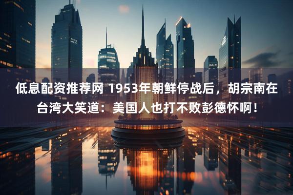 低息配资推荐网 1953年朝鲜停战后，胡宗南在台湾大笑道：美国人也打不败彭德怀啊！