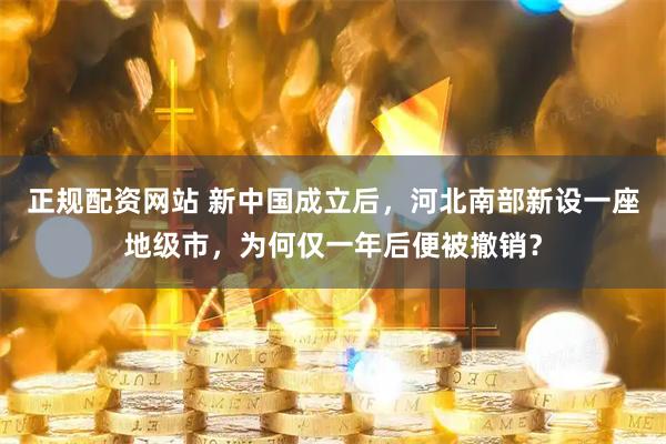 正规配资网站 新中国成立后，河北南部新设一座地级市，为何仅一年后便被撤销？